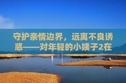 守护亲情边界,远离不良诱惑——对年轻的小姨子2在线观看的理性提醒,守护亲情边界,远离不良诱惑,年轻小姨子的在线观看理性提醒