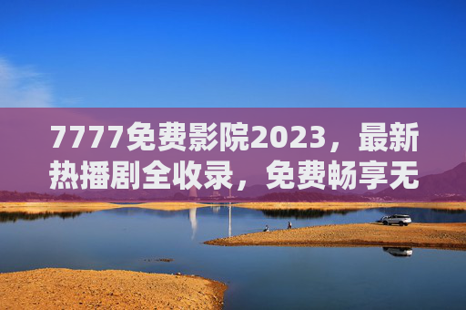7777免费影院2023,最新热播剧全收录,免费畅享无广告高清体验,7777免费影院2023,最新热播剧全收录,免费畅享无广告高清体验