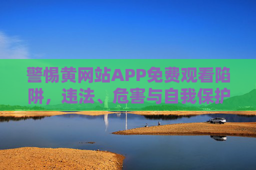警惕黄网站APP免费观看陷阱,违法、危害与自我保护,警惕黄网站APP免费观看陷阱,违法、危害与自我保护