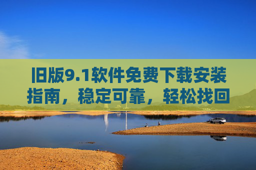 旧版9.1软件免费下载安装指南,稳定可靠,轻松找回熟悉体验,旧版9.1软件免费下载安装指南,稳定可靠,轻松找回熟悉体验