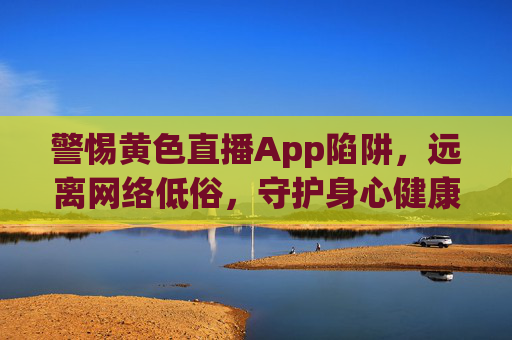 警惕黄色直播App陷阱,远离网络低俗,守护身心健康与清朗空间,警惕黄色直播App陷阱,守护身心清朗空间