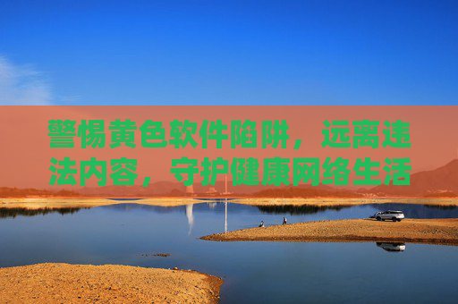 警惕黄色软件陷阱,远离违法内容,守护健康网络生活,警惕黄色软件陷阱,守护健康网络生活