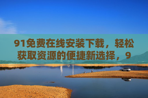 91免费在线安装下载，轻松获取资源的便捷新选择，91免费在线安装下载，便捷获取资源的新选择