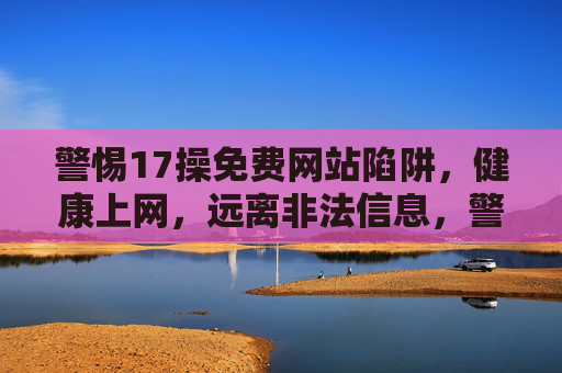 警惕17操免费网站陷阱，健康上网，远离非法信息，警惕17操免费网站陷阱，健康上网远离非法信息