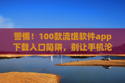 警惕!100款流氓软件app下载入口陷阱,别让手机沦为肉鸡,警惕!100款流氓软件下载陷阱,手机别成肉鸡
