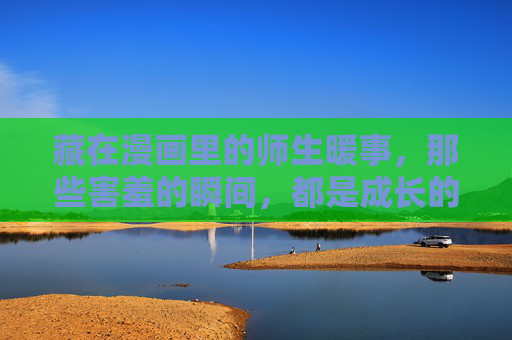藏在漫画里的师生暖事,那些害羞的瞬间,都是成长的印记,漫画里的师生暖事,害羞瞬间,成长的印记