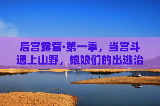 后宫露营·第一季,当宫斗遇上山野,娘娘们的出逃治愈记,后宫露营,娘娘们的山野治愈出逃记