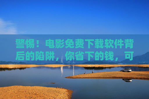 警惕!电影免费下载软件背后的陷阱,你省下的钱,可能要付出更高代价,警惕电影免费下载软件,省下的钱或付出更高代价