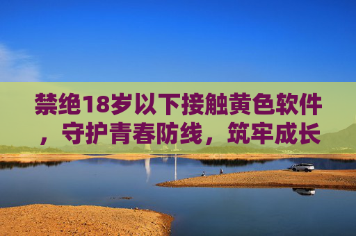 禁绝18岁以下接触黄色软件,守护青春防线,筑牢成长基石,禁绝18岁以下接触黄色软件,守护青春防线