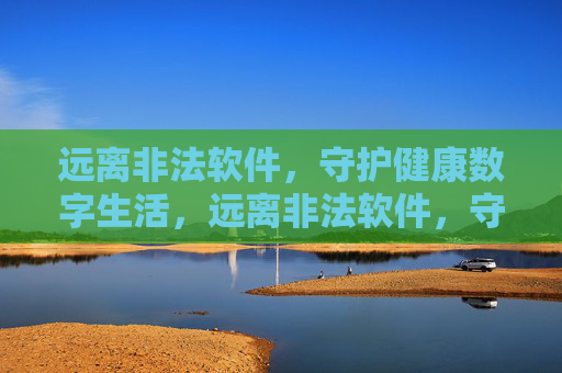 远离非法软件,守护健康数字生活,远离非法软件,守护健康数字生活
