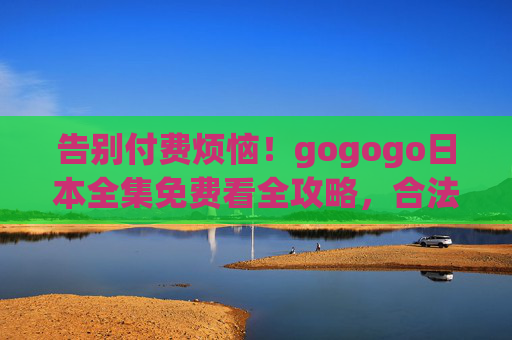 告别付费烦恼!gogogo日本全集免费看全攻略,合法渠道与安全指南,gogogo日本全集免费看全攻略,合法渠道与安全指南