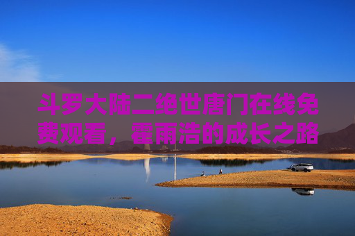 斗罗大陆二绝世唐门在线免费观看,霍雨浩的成长之路,热血再启新征程,绝世唐门,霍雨浩的热血成长新征程