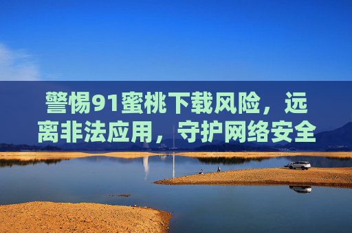 警惕91蜜桃下载风险,远离非法应用,守护网络安全,警惕91蜜桃下载风险,远离非法应用守护网络安全