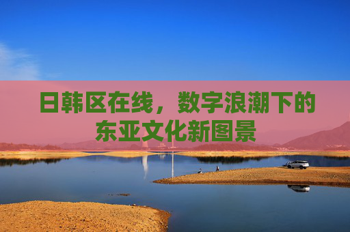 日韩区在线，数字浪潮下的东亚文化新图景