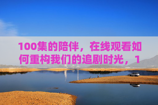 100集的陪伴，在线观看如何重构我们的追剧时光，100集陪伴，在线观看重构追剧时光