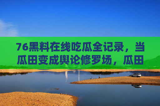 76黑料在线吃瓜全记录，当瓜田变成舆论修罗场，瓜田变修罗场，76黑料吃瓜全记录