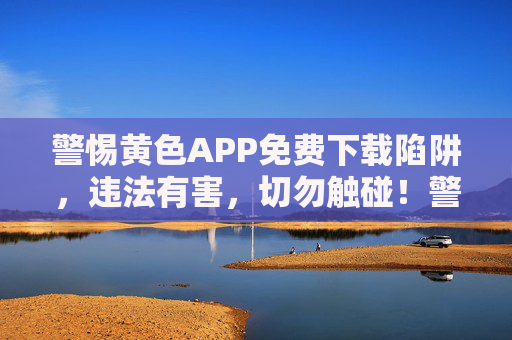 警惕黄色APP免费下载陷阱，违法有害，切勿触碰！警惕黄色APP免费下载陷阱，违法有害，切勿触碰！