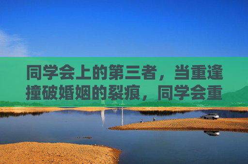 同学会上的第三者，当重逢撞破婚姻的裂痕，同学会重逢，第三者撞破婚姻裂痕