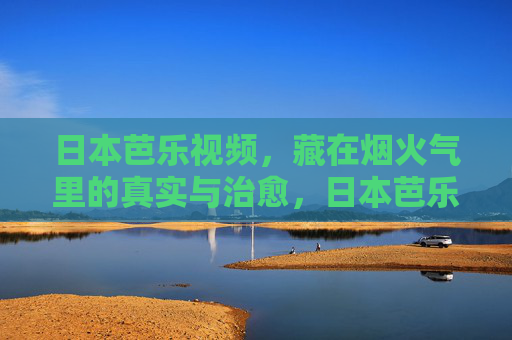 日本芭乐视频,藏在烟火气里的真实与治愈,日本芭乐视频,烟火气里的真实与治愈