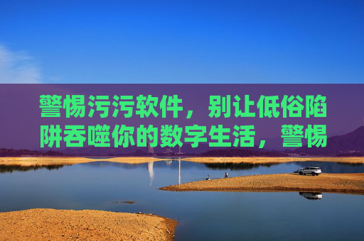 警惕污污软件,别让低俗陷阱吞噬你的数字生活,警惕污污软件,别让低俗陷阱吞噬数字生活