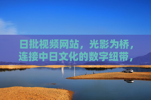 日批视频网站,光影为桥,连接中日文化的数字纽带,光影为桥,中日文化的数字纽带