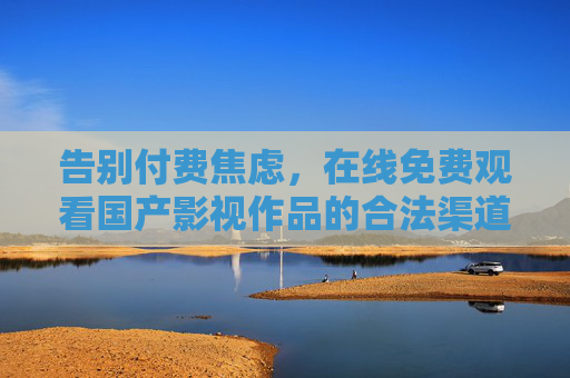 告别付费焦虑,在线免费观看国产影视作品的合法渠道与实用指南,国产影视免费观看,合法渠道与实用指南