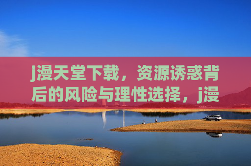 j漫天堂下载,资源诱惑背后的风险与理性选择,j漫天堂下载,诱惑背后的风险与理性选择