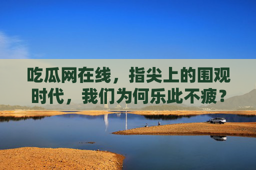 吃瓜网在线，指尖上的围观时代，我们为何乐此不疲？指尖围观，吃瓜时代的乐此不疲