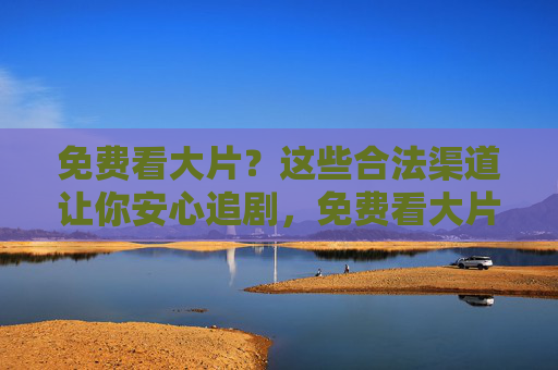 免费看大片?这些合法渠道让你安心追剧,免费看大片,合法渠道安心追剧