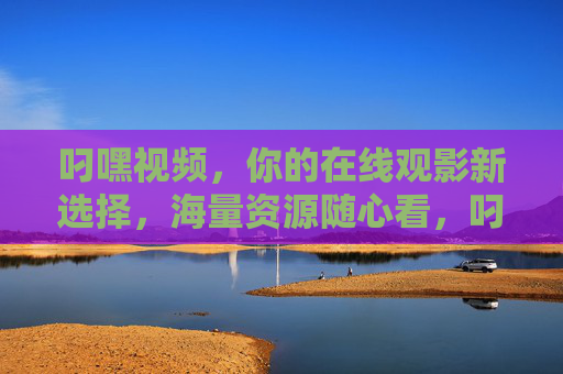 叼嘿视频,你的在线观影新选择,海量资源随心看,叼嘿视频,海量资源随心看,在线观影新选择