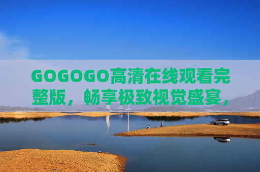GOGOGO高清在线观看完整版,畅享极致视觉盛宴,随时随地追更不停,GOGOGO高清完整版,随时随地畅享极致视觉盛宴