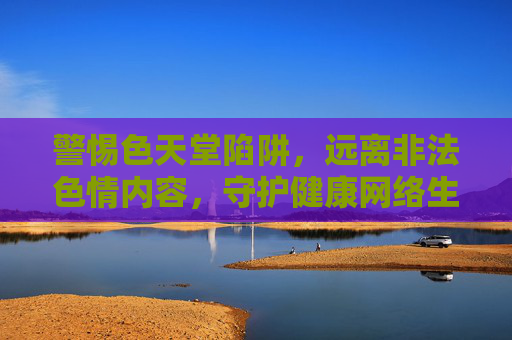 警惕色天堂陷阱,远离非法色情内容,守护健康网络生活,警惕色天堂陷阱,守护健康网络生活