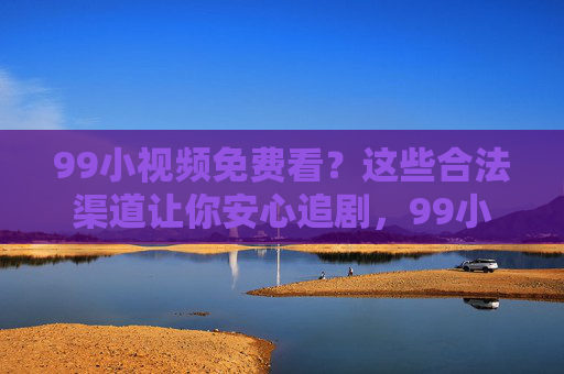 99小视频免费看？这些合法渠道让你安心追剧，99小视频免费看？合法渠道安心追剧