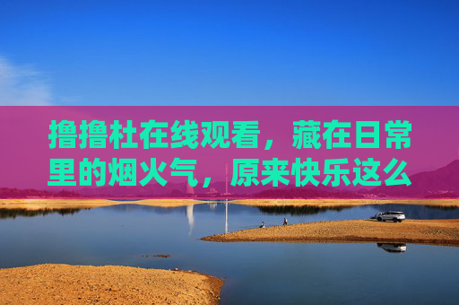 撸撸杜在线观看,藏在日常里的烟火气,原来快乐这么简单,日常烟火气,快乐原来这么简单