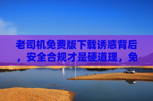 老司机免费版下载诱惑背后,安全合规才是硬道理,免费下载诱惑背后,安全合规才是硬道理