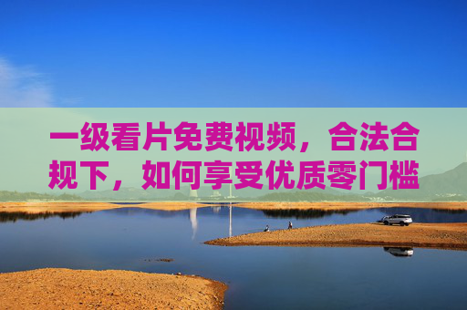 一级看片免费视频，合法合规下，如何享受优质零门槛视听体验？合法合规的一级看片免费视频，优质零门槛视听体验