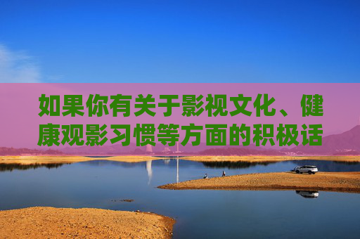 如果你有关于影视文化、健康观影习惯等方面的积极话题，我很乐意为你提供帮助。让我们共同营造一个清朗、文明的网络空间，传播正能量，享受高质量的文化生活，健康观影传正能量 营造清朗文化生活
