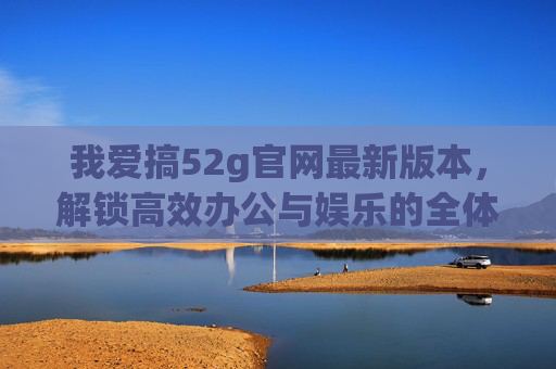 我爱搞52g官网最新版本,解锁高效办公与娱乐的全体验,52g官网最新版本,解锁高效办公与娱乐全体验