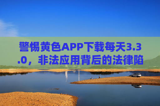警惕黄色APP下载每天3.3.0,非法应用背后的法律陷阱与危害,警惕非法黄色APP,法律陷阱与危害
