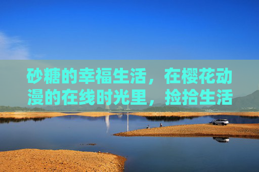 砂糖的幸福生活,在樱花动漫的在线时光里,捡拾生活里的糖霜,砂糖的樱花动漫在线,捡拾生活糖霜
