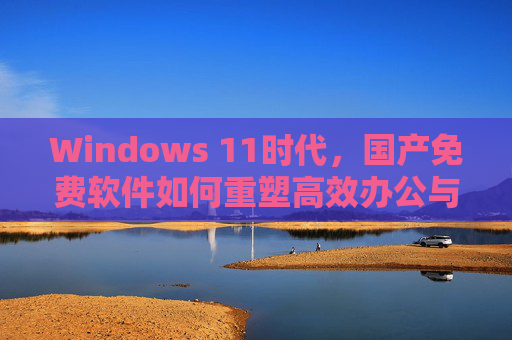 Windows 11时代,国产免费软件如何重塑高效办公与数字生活,Windows 11时代,国产免费软件重塑高效办公与数字生活