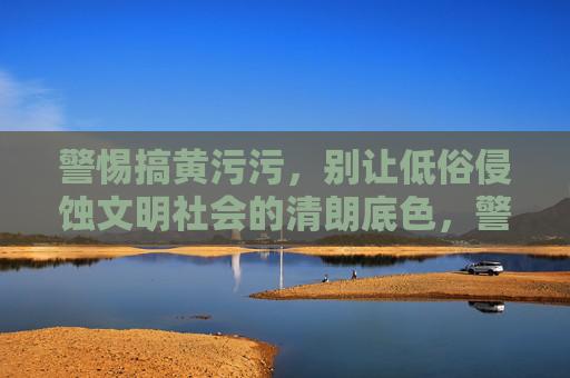 警惕搞黄污污,别让低俗侵蚀文明社会的清朗底色,警惕低俗侵蚀,守护文明清朗