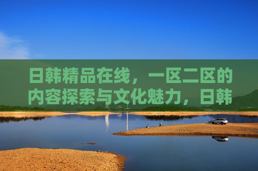 日韩精品在线,一区二区的内容探索与文化魅力,日韩精品一区二区,内容探索与文化魅力