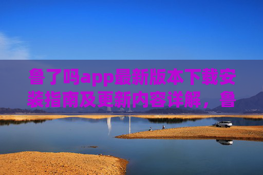 鲁了吗app最新版本下载安装指南及更新内容详解,鲁了吗app最新版下载安装指南及更新内容详解