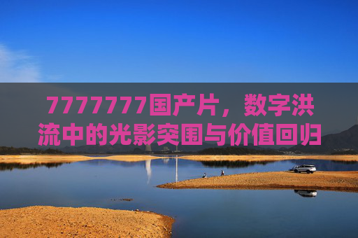 7777777国产片，数字洪流中的光影突围与价值回归，国产片，数字洪流中的光影突围与价值回归