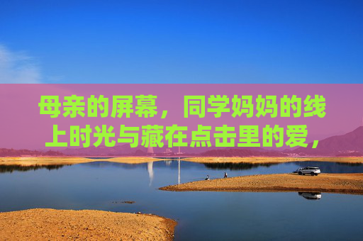 母亲的屏幕,同学妈妈的线上时光与藏在点击里的爱,屏幕上的母爱,藏在点击里