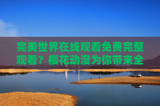 完美世界在线观看免费完整观看?樱花动漫为你带来全剧追剧体验,完美世界免费完整观看?樱花动漫全剧追剧体验