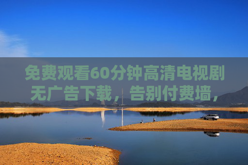 免费观看60分钟高清电视剧无广告下载,告别付费墙,畅享纯净追剧体验,免费60分钟高清无广告电视剧下载,告别付费墙畅享纯净追剧