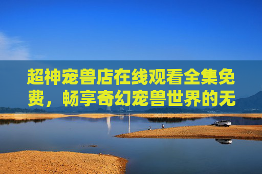 超神宠兽店在线观看全集免费,畅享奇幻宠兽世界的无门槛盛宴,超神宠兽店,免费畅看奇幻宠兽全集