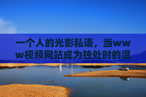 一个人的光影私语，当www视频网站成为独处时的温柔角落，独处光影，视频网站成为一个人的温柔角落